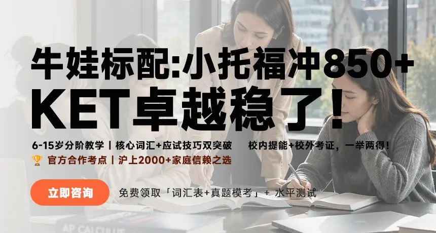 牛娃标配：小托福冲850+|KET卓越稳了！；6-15岁分阶教学|核心词汇+应试技巧双突破，校内提能+校外考证，一举两得！；官方合作考点|沪上2000+家庭信赖之选